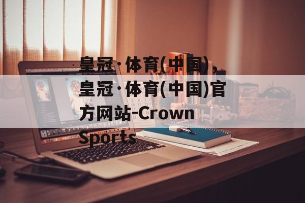 皇冠·体育(中国)，皇冠·体育(中国)官方网站-Crown Sports