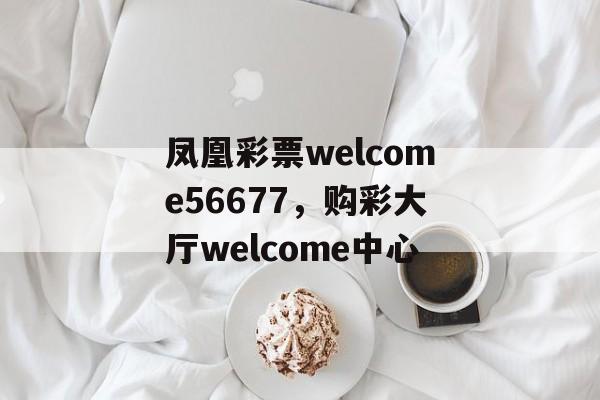 凤凰彩票welcome56677，购彩大厅welcome中心